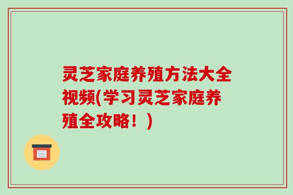 灵芝家庭养殖方法大全视频(学习灵芝家庭养殖全攻略!)