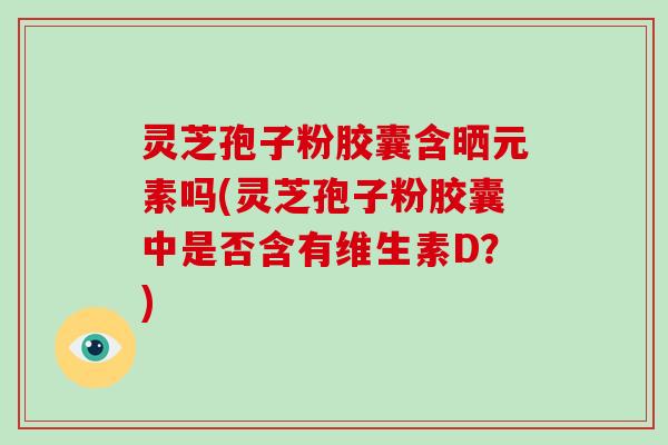 灵芝孢子粉胶囊含晒元素吗(灵芝孢子粉胶囊中是否含有维生素D?)