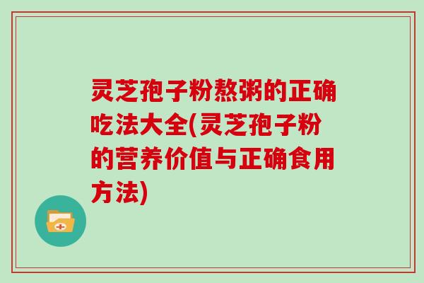 灵芝孢子粉熬粥的正确吃法大全(灵芝孢子粉的营养价值与正确食用方法)