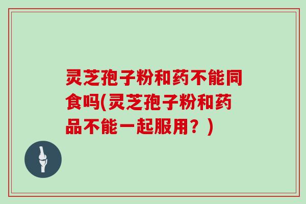灵芝孢子粉和药不能同食吗(灵芝孢子粉和药品不能一起服用？)
