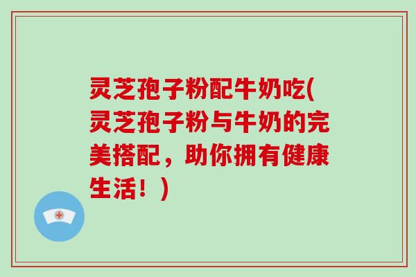 灵芝孢子粉配牛奶吃(灵芝孢子粉与牛奶的完美搭配,助你拥有健康生活!)
