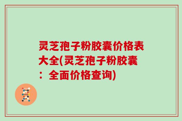 灵芝孢子粉胶囊价格表大全(灵芝孢子粉胶囊：全面价格查询)