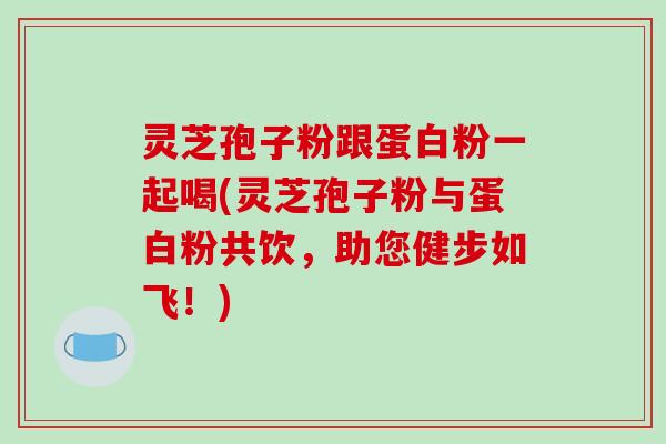 灵芝孢子粉跟蛋白粉一起喝(灵芝孢子粉与蛋白粉共饮,助您健步如飞!)