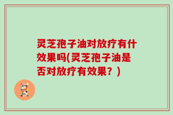 灵芝孢子油对放疗有什效果吗(灵芝孢子油是否对放疗有效果?)