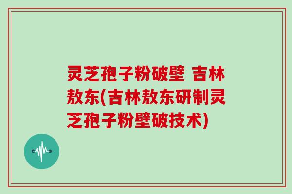 灵芝孢子粉破壁 吉林敖东(吉林敖东研制灵芝孢子粉壁破技术)