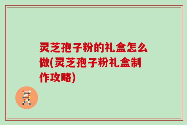 灵芝孢子粉的礼盒怎么做(灵芝孢子粉礼盒制作攻略)