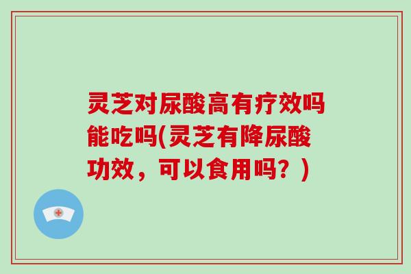 灵芝对尿酸高有疗效吗能吃吗(灵芝有降尿酸功效，可以食用吗？)