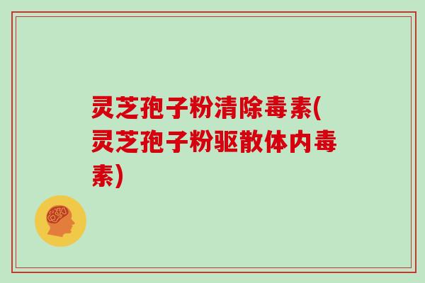 灵芝孢子粉清除毒素(灵芝孢子粉驱散体内毒素)