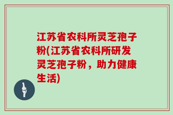 江苏省农科所灵芝孢子粉(江苏省农科所研发灵芝孢子粉,助力健康生活)