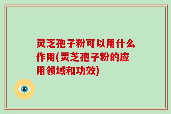 灵芝孢子粉可以用什么作用(灵芝孢子粉的应用领域和功效)