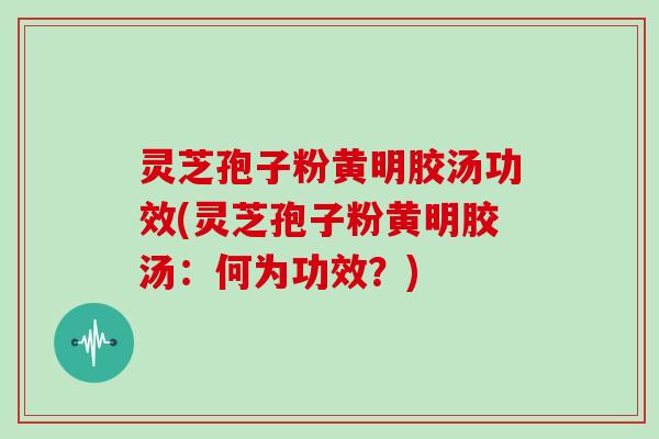 灵芝孢子粉黄明胶汤功效(灵芝孢子粉黄明胶汤：何为功效？)
