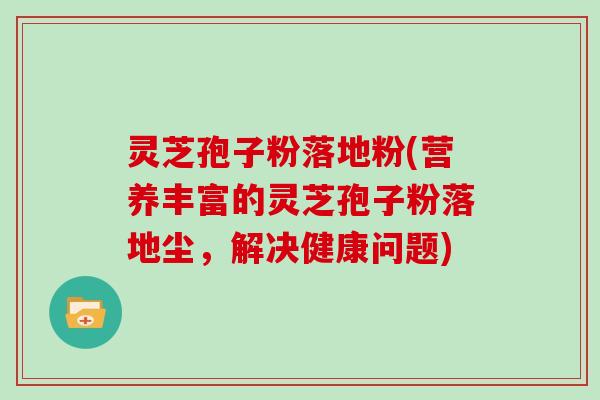 灵芝孢子粉落地粉(营养丰富的灵芝孢子粉落地尘,解决健康问题)