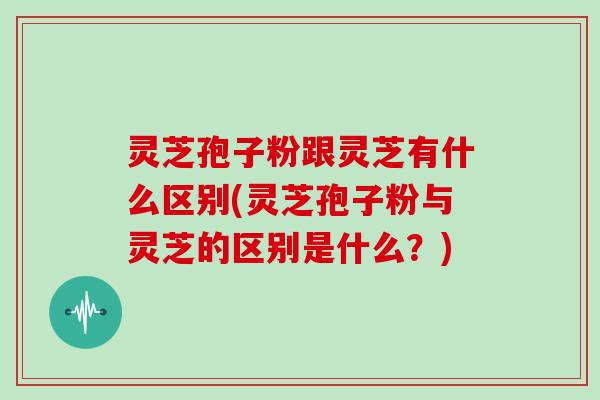 灵芝孢子粉跟灵芝有什么区别(灵芝孢子粉与灵芝的区别是什么？)