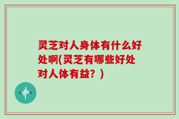灵芝对人身体有什么好处啊(灵芝有哪些好处对人体有益?)