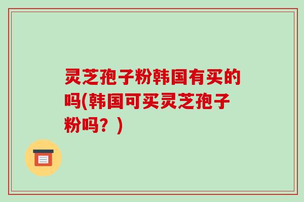灵芝孢子粉韩国有买的吗(韩国可买灵芝孢子粉吗?)