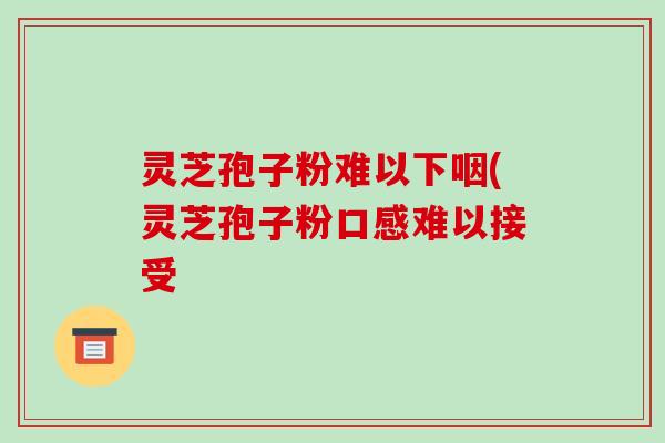 灵芝孢子粉难以下咽(灵芝孢子粉口感难以接受