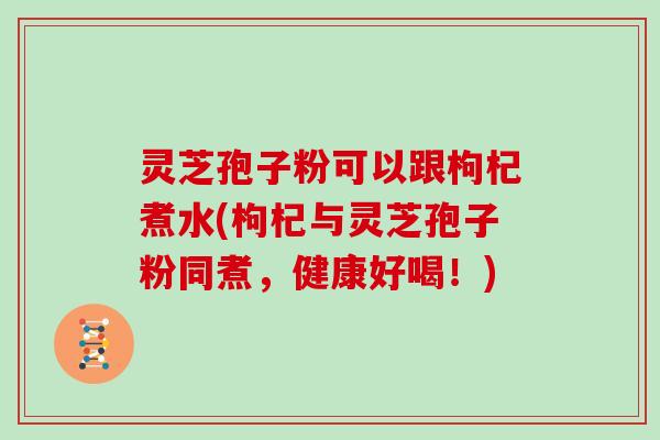 灵芝孢子粉可以跟枸杞煮水(枸杞与灵芝孢子粉同煮,健康好喝!)