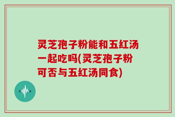 灵芝孢子粉能和五红汤一起吃吗(灵芝孢子粉可否与五红汤同食)