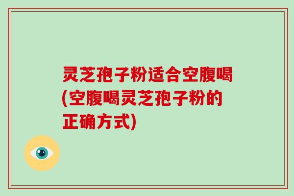 灵芝孢子粉适合空腹喝(空腹喝灵芝孢子粉的正确方式)