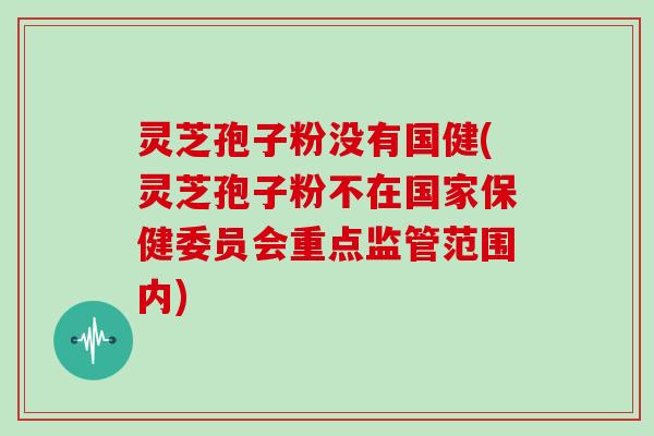 灵芝孢子粉没有国健(灵芝孢子粉不在国家保健委员会重点监管范围内)