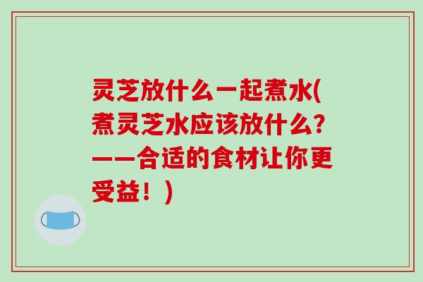 灵芝放什么一起煮水(煮灵芝水应该放什么?——合适的食材让你更受益!)