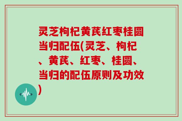 灵芝枸杞黄芪红枣桂圆当归配伍(灵芝、枸杞、黄芪、红枣、桂圆、当归的配伍原则及功效)