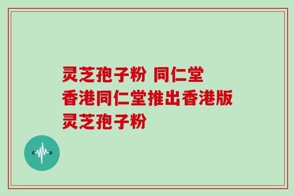 灵芝孢子粉 同仁堂 香港同仁堂推出香港版灵芝孢子粉