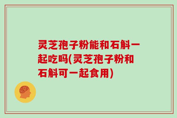 灵芝孢子粉能和石斛一起吃吗(灵芝孢子粉和石斛可一起食用)