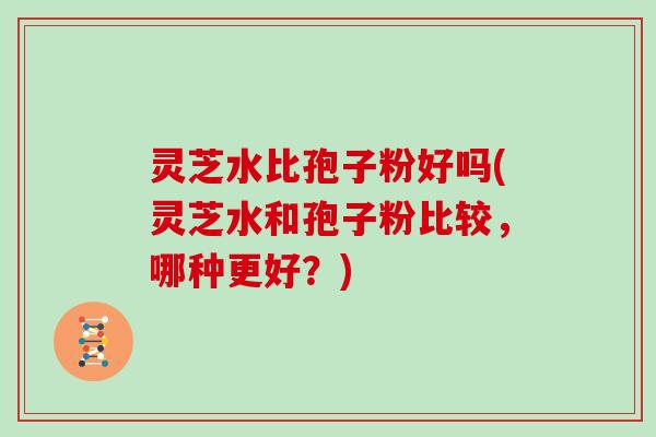 灵芝水比孢子粉好吗(灵芝水和孢子粉比较,哪种更好?)