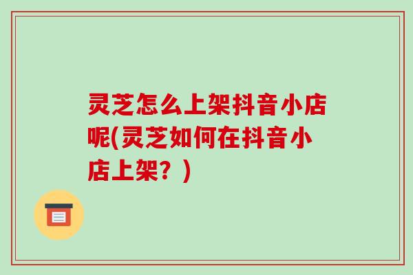灵芝怎么上架抖音小店呢(灵芝如何在抖音小店上架?)