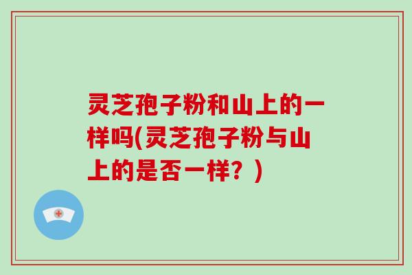 灵芝孢子粉和山上的一样吗(灵芝孢子粉与山上的是否一样？)