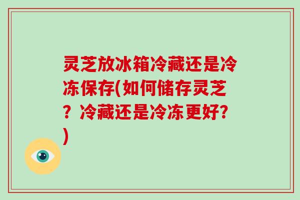 灵芝放冰箱冷藏还是冷冻保存(如何储存灵芝？冷藏还是冷冻更好？)