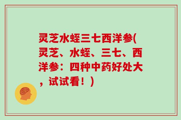 灵芝水蛭三七西洋参(灵芝、水蛭、三七、西洋参:四种中药好处大,试试看!)