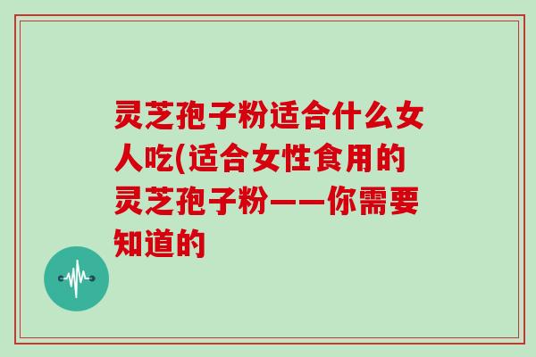 灵芝孢子粉适合什么女人吃(适合女性食用的灵芝孢子粉——你需要知道的