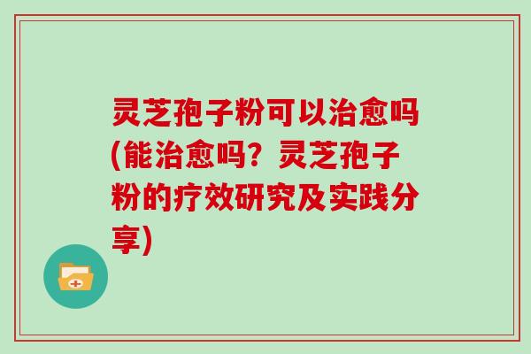 灵芝孢子粉可以治愈吗(能治愈吗？灵芝孢子粉的疗效研究及实践分享)