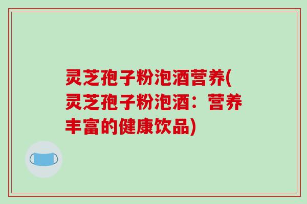 灵芝孢子粉泡酒营养(灵芝孢子粉泡酒:营养丰富的健康饮品)