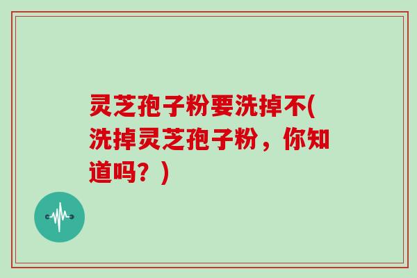灵芝孢子粉要洗掉不(洗掉灵芝孢子粉,你知道吗?)
