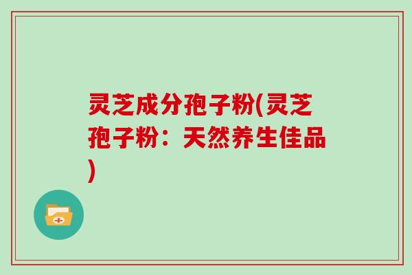 灵芝成分孢子粉(灵芝孢子粉:天然养生佳品)