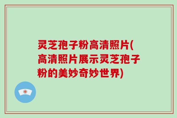 灵芝孢子粉高清照片(高清照片展示灵芝孢子粉的美妙奇妙世界)
