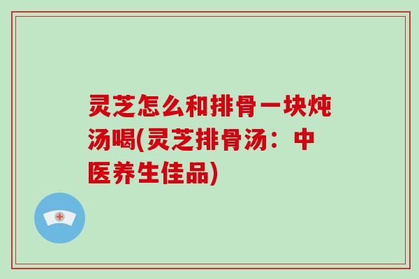 灵芝怎么和排骨一块炖汤喝(灵芝排骨汤:中医养生佳品)