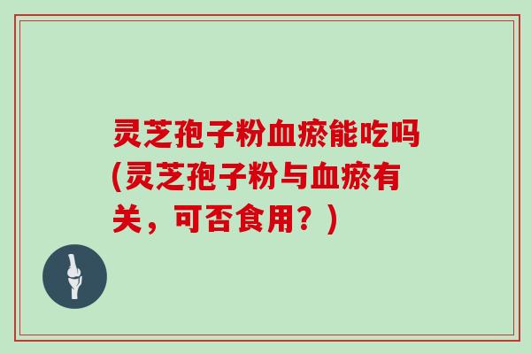 灵芝孢子粉血瘀能吃吗(灵芝孢子粉与血瘀有关，可否食用？)