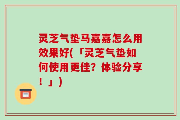灵芝气垫马嘉嘉怎么用效果好(「灵芝气垫如何使用更佳？体验分享！」)