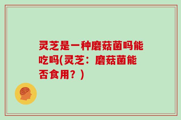 灵芝是一种磨菇菌吗能吃吗(灵芝:磨菇菌能否食用?)