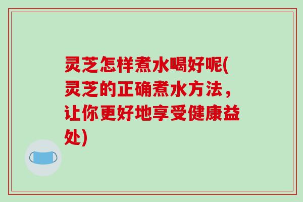 灵芝怎样煮水喝好呢(灵芝的正确煮水方法,让你更好地享受健康益处)