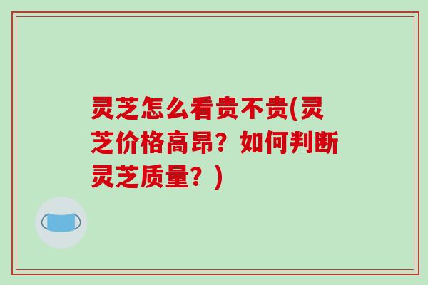 灵芝怎么看贵不贵(灵芝价格高昂?如何判断灵芝质量?)
