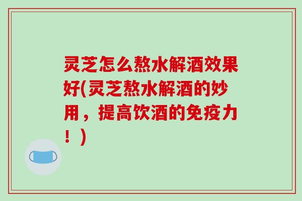 灵芝怎么熬水解酒效果好(灵芝熬水解酒的妙用，提高饮酒的免疫力！)