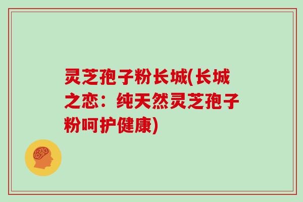 灵芝孢子粉长城(长城之恋：纯天然灵芝孢子粉呵护健康)