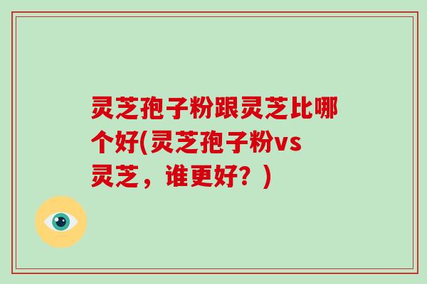 灵芝孢子粉跟灵芝比哪个好(灵芝孢子粉vs灵芝，谁更好？)