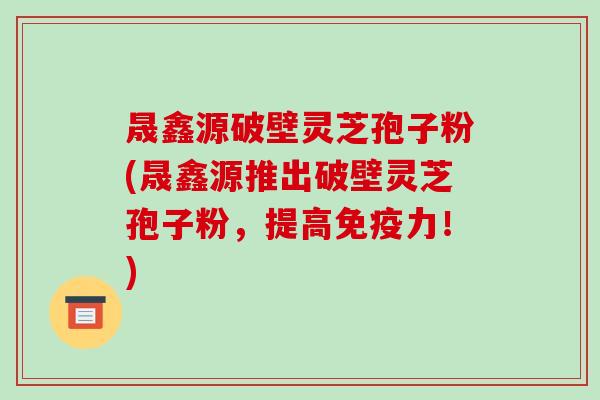晟鑫源破壁灵芝孢子粉(晟鑫源推出破壁灵芝孢子粉,提高免疫力!)
