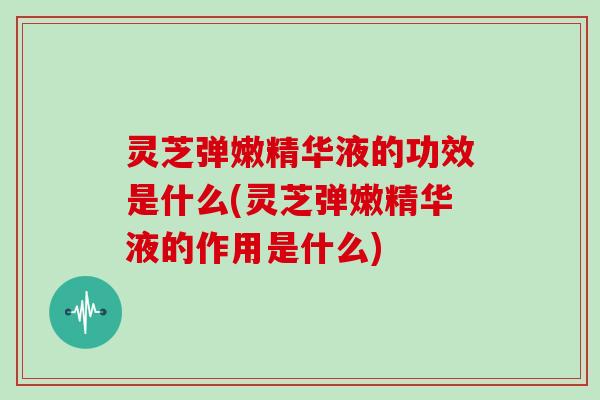 灵芝弹嫩精华液的功效是什么(灵芝弹嫩精华液的作用是什么)